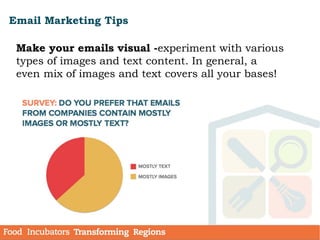Email Marketing Tips
Make your emails visual -experiment with various
types of images and text content. In general, a
even mix of images and text covers all your bases!
 