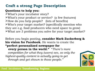 Craft a strong Page Description
Questions to help you:
What’s your incubator story?
What’s your product or service? (a few features)
How do you help people? (lots of benefits)
Who’s your target market? (specifically mention who
they are e.g. food producers who need space to grow)
What are 3 problems you solve for your target market?
Before you begin posting, consider Mark Zuckerberg &
his vision for Facebook. He wants to create the
“perfect personalized newspaper for
every person in the world.” “There’s more
competition for what they (users) see, so only the
highest-quality content is actually going to get
through and get shown to those people.”
 