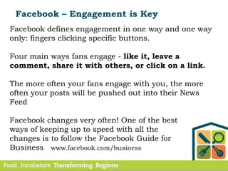 Facebook – Engagement is Key
Facebook defines engagement in one way and one way
only: fingers clicking specific buttons.
Four main ways fans engage - like it, leave a
comment, share it with others, or click on a link.
The more often your fans engage with you, the more
often your posts will be pushed out into their News
Feed
Facebook changes very often! One of the best
ways of keeping up to speed with all the
changes is to follow the Facebook Guide for
Business www.facebook.com/business
 