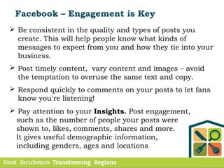 Facebook – Engagement is Key
 Be consistent in the quality and types of posts you
create. This will help people know what kinds of
messages to expect from you and how they tie into your
business.
 Post timely content, vary content and images – avoid
the temptation to overuse the same text and copy.
 Respond quickly to comments on your posts to let fans
know you're listening!
 Pay attention to your Insights. Post engagement,
such as the number of people your posts were
shown to, likes, comments, shares and more.
It gives useful demographic information,
including genders, ages and locations
 