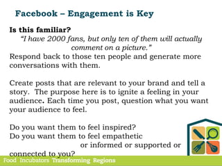 Facebook – Engagement is Key
Is this familiar?
“I have 2000 fans, but only ten of them will actually
comment on a picture.”
Respond back to those ten people and generate more
conversations with them.
Create posts that are relevant to your brand and tell a
story. The purpose here is to ignite a feeling in your
audience. Each time you post, question what you want
your audience to feel.
Do you want them to feel inspired?
Do you want them to feel empathetic
or informed or supported or
connected to you?
 