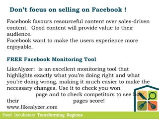 Don’t focus on selling on Facebook !
Facebook favours resourceful content over sales-driven
content. Good content will provide value to their
audience.
Facebook want to make the users experience more
enjoyable.
FREE Facebook Monitoring Tool
LikeAlyzer: is an excellent monitoring tool that
highlights exactly what you’re doing right and what
you’re doing wrong, making it much easier to make the
necessary changes. Use it to check you won
page and to check competitors to see how
their pages score!
www.likealyzer.com
 