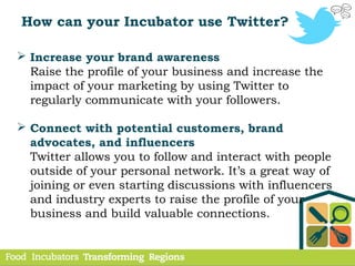 How can your Incubator use Twitter?
 Increase your brand awareness
Raise the profile of your business and increase the
impact of your marketing by using Twitter to
regularly communicate with your followers.
 Connect with potential customers, brand
advocates, and influencers
Twitter allows you to follow and interact with people
outside of your personal network. It’s a great way of
joining or even starting discussions with influencers
and industry experts to raise the profile of your
business and build valuable connections.
 