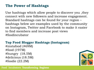 Use hashtags which allow people to discover you ,they
connect with new followers and increase engagement.
Standard hashtags can be found for your region –
hashtags below are examples used by the community
on Instagram, Twitter and Facebook to make it easier
to find members and increase post views
#foodincubator
Top Food Blogger Hashtags (Instagram)
#instafood (469M)
#food (197M)
#hungry (18.5M)
#delicious (18.5M)
#foodie (22.2M)
The Power of Hashtags
 
