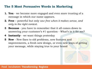 The 5 Most Persuasive Words in Marketing
1. You - we become more engaged and even more trusting of a
message in which our name appears.
2. Free – powerful but only use free when it makes sense, and
only in the right context.
3 Because - you have to remember that it all comes down to
answering your customer’s #1 question - What’s in it for me?
4 Instantly - we want things yesterday
5 New - New fixes to old problems, new features and
improvements, a fresh new design, or even new ways of getting
your message, while staying true to your brand
 