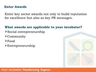 Enter Awards
Enter key sector awards not only to build reputation
for excellence but also as key PR messages.
What awards are applicable to your incubator?
Social entrepreneurship
Community
Food
Entrepreneurship
 