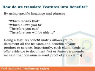 How do we translate Features into Benefits?
By using specific language and phrases
“Which means that”
“Which allows you to”
“Therefore you can”
“Therefore you will be able to”
Doing a feature/benefit matrix allows you to
document all the features and benefits of your
product or service. Importantly, each claim needs to
offer evidence to document fact or feature (remember
we said that consumers want proof of your claims).
 
