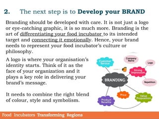 2. The next step is to Develop your BRAND
Branding should be developed with care. It is not just a logo
or eye-catching graphic, it is so much more. Branding is the
art of differentiating your food incubator to its intended
target and connecting it emotionally. Hence, your brand
needs to represent your food incubator’s culture or
philosophy.
A logo is where your organisation’s
identity starts. Think of it as the
face of your organization and it
plays a key role in delivering your
brand’s message.
It needs to combine the right blend
of colour, style and symbolism.
 