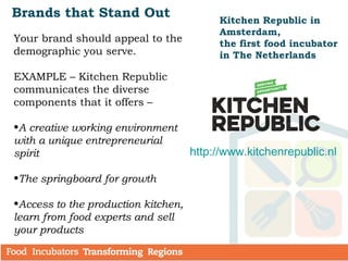 Brands that Stand Out
Your brand should appeal to the
demographic you serve.
EXAMPLE – Kitchen Republic
communicates the diverse
components that it offers –
•A creative working environment
with a unique entrepreneurial
spirit
•The springboard for growth
•Access to the production kitchen,
learn from food experts and sell
your products
Kitchen Republic in
Amsterdam,
the first food incubator
in The Netherlands
http://www.kitchenrepublic.nl
 
