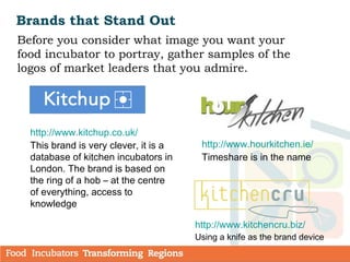 Brands that Stand Out
Before you consider what image you want your
food incubator to portray, gather samples of the
logos of market leaders that you admire.
http://www.kitchencru.biz/
Using a knife as the brand device
http://www.kitchup.co.uk/
This brand is very clever, it is a
database of kitchen incubators in
London. The brand is based on
the ring of a hob – at the centre
of everything, access to
knowledge
http://www.hourkitchen.ie/
Timeshare is in the name
 