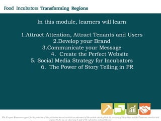 In this module, learners will learn
1.Attract Attention, Attract Tenants and Users
2.Develop your Brand
3.Communicate your Message
4. Create the Perfect Website
5. Social Media Strategy for Incubators
6. 6. The Power of Story Telling in PR
"The European Commission support for the production of this publication does not constitute an endorsement of the contents which reflects the views only of the authors, and the Commission cannot be held
responsi­ble for any use which may be made of the information contained therein."
 