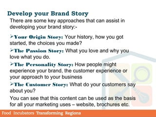 Develop your Brand Story
There are some key approaches that can assist in
developing your brand story:-
Your Origin Story: Your history, how you got
started, the choices you made?
The Passion Story: What you love and why you
love what you do.
The Personality Story: How people might
experience your brand, the customer experience or
your approach to your business
The Customer Story: What do your customers say
about you?
You can see that this content can be used as the basis
for all your marketing uses – website, brochures etc.
 