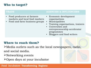 Who to target?
Where to reach them?
Media outlets such as the local newspapers, radio,
and social media.
Networking events
Open days at your incubator
TRADE AGENCIES & INFLUENCERS
• Food producers at farmers
markets and local food markers
• Food and farm business groups
• Economic development
organisations
• Municipalities
• Training organisations, trainers
• Universities and
entrepreneurship accelerator
programmes
• Bloggers and food writers
 