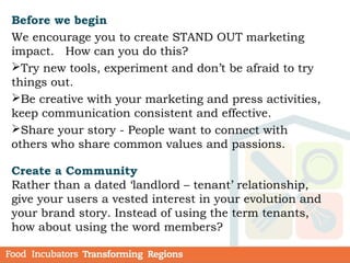 Before we begin
We encourage you to create STAND OUT marketing
impact. How can you do this?
Try new tools, experiment and don’t be afraid to try
things out.
Be creative with your marketing and press activities,
keep communication consistent and effective.
Share your story - People want to connect with
others who share common values and passions.
Create a Community
Rather than a dated ‘landlord – tenant’ relationship,
give your users a vested interest in your evolution and
your brand story. Instead of using the term tenants,
how about using the word members?
 
