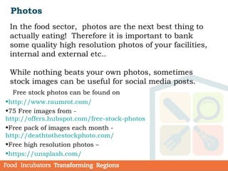 Photos
In the food sector, photos are the next best thing to
actually eating! Therefore it is important to bank
some quality high resolution photos of your facilities,
internal and external etc..
While nothing beats your own photos, sometimes
stock images can be useful for social media posts.
Free stock photos can be found on
•http://www.raumrot.com/
•75 Free images from -
http://offers.hubspot.com/free-stock-photos  
•Free pack of images each month -
http://deathtothestockphoto.com/
•Free high resolution photos –
•https://unsplash.com/
 