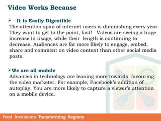  It is Easily Digestible
The attention span of internet users is diminishing every year.
They want to get to the point, fast! Videos are seeing a huge
increase in usage, while their length is continuing to
decrease. Audiences are far more likely to engage, embed,
share and comment on video content than other social media
posts.
We are all mobile
Advances in technology are leaning more towards favouring
the video marketer. For example, Facebook’s addition of
autoplay. You are more likely to capture a viewer’s attention
on a mobile device.
Video Works Because
 