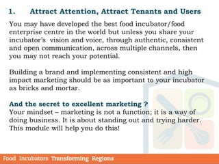 1. Attract Attention, Attract Tenants and Users
You may have developed the best food incubator/food
enterprise centre in the world but unless you share your
incubator’s vision and voice, through authentic, consistent
and open communication, across multiple channels, then
you may not reach your potential.
Building a brand and implementing consistent and high
impact marketing should be as important to your incubator
as bricks and mortar.
And the secret to excellent marketing ?
Your mindset – marketing is not a function; it is a way of
doing business. It is about standing out and trying harder.
This module will help you do this!
 