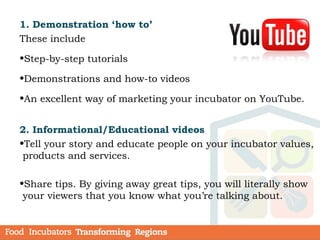 1. Demonstration ‘how to’
These include
•Step-by-step tutorials
•Demonstrations and how-to videos
•An excellent way of marketing your incubator on YouTube.
2. Informational/Educational videos
•Tell your story and educate people on your incubator values,
products and services.
•Share tips. By giving away great tips, you will literally show
your viewers that you know what you’re talking about.
 