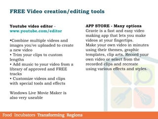 FREE Video creation/editing tools
Youtube video editor -
www.youtube.com/editor
•Combine multiple videos and
images you've uploaded to create
a new video
• Trim your clips to custom
lengths
• Add music to your video from a
library of approved and FREE
tracks
• Customize videos and clips
with special tools and effects
Windows Live Movie Maker is
also very useable
APP STORE - Many options
Gravie is a fast and easy video
making app that lets you make
videos at your fingertips.
Make your own video in minutes
using their themes, graphic
templates, clip arts. Record your
own video or select from the
recorded clips and recreate
using various effects and styles.
 