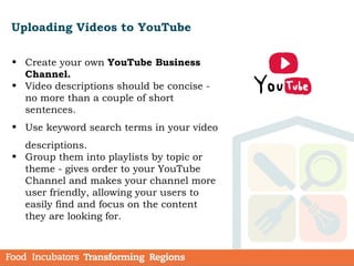 Uploading Videos to YouTube
• Create your own YouTube Business
Channel.
• Video descriptions should be concise -
no more than a couple of short
sentences.
• Use keyword search terms in your video
descriptions.
• Group them into playlists by topic or
theme - gives order to your YouTube
Channel and makes your channel more
user friendly, allowing your users to
easily find and focus on the content
they are looking for.
 