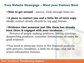 How to get around – menus, click through links etc.
A place to contact you and a little bit of intro copy -
ideally contact details should be top and bottom
Evidence that someone just like them has already
been there & engaged with your incubator
Pictures of people making products, having meetings,
despatching products, customer testimonials all make for
good evidence.
You need to showcase three to five featured products
with pictures, headlines, a little bit of copy, and call to
action information buttons.
Your Website Homepage – What your Visitors Want
 