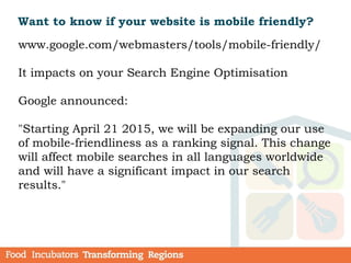 Want to know if your website is mobile friendly?
www.google.com/webmasters/tools/mobile-friendly/
It impacts on your Search Engine Optimisation
Google announced:
"Starting April 21 2015, we will be expanding our use
of mobile-friendliness as a ranking signal. This change
will affect mobile searches in all languages worldwide
and will have a significant impact in our search
results."
 