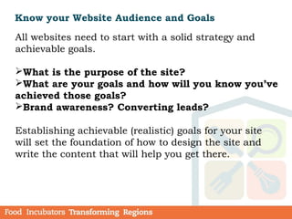 Know your Website Audience and Goals
All websites need to start with a solid strategy and
achievable goals.
What is the purpose of the site?
What are your goals and how will you know you’ve
achieved those goals?
Brand awareness? Converting leads?
Establishing achievable (realistic) goals for your site
will set the foundation of how to design the site and
write the content that will help you get there.
 