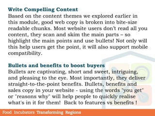 Write Compelling Content
Based on the content themes we explored earlier in
this module, good web copy is broken into bite-size
readable chunks. Most website users don’t read all you
content, they scan and skim the main parts – so
highlight the main points and use bullets! Not only will
this help users get the point, it will also support mobile
compatibility.
Bullets and benefits to boost buyers
Bullets are captivating, short and sweet, intriguing,
and pleasing to the eye. Most importantly, they deliver
straight-to-the-point benefits. Bullets, benefits and
sales copy in your website - using the words "you get"
or "reasons why" will help people to quickly realise
what's in it for them! Back to features vs benefits !
 