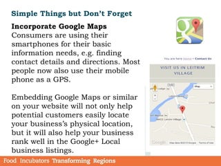 Simple Things but Don’t Forget
Incorporate Google Maps
Consumers are using their
smartphones for their basic
information needs, e.g. finding
contact details and directions. Most
people now also use their mobile
phone as a GPS.
Embedding Google Maps or similar
on your website will not only help
potential customers easily locate
your business’s physical location,
but it will also help your business
rank well in the Google+ Local
business listings.
 