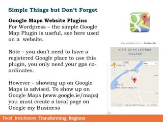Simple Things but Don’t Forget
Google Maps Website Plugins
For Wordpress – the simple Google
Map Plugin is useful, see here used
on a website.
Note – you don’t need to have a
registered Google place to use this
plugin, you only need your gps co-
ordinates.
However – showing up on Google
Maps is advised. To show up on
Google Maps (www.google.ie/maps)
you must create a local page on
Google my Business
 