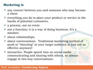 Marketing is
 any contact between you and someone who may become
a client
 everything you do to place your product or service in the
hands of potential customers.
 a process, not an event.
 not a function; it is a way of doing business. It’s a
mindset.
 about relationships.
 about conversations. Traditional marketing method of
push or “shouting” at your target audience is just not as
effective anymore!
 interactive. People spend time on social media
communicating and sharing with others, so always
engage in two-way conversations.
 