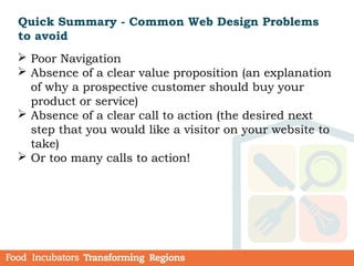 Quick Summary - Common Web Design Problems
to avoid
 Poor Navigation
 Absence of a clear value proposition (an explanation
of why a prospective customer should buy your
product or service)
 Absence of a clear call to action (the desired next
step that you would like a visitor on your website to
take)
 Or too many calls to action!
 