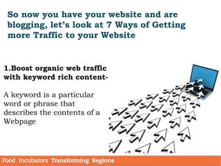 So now you have your website and are
blogging, let’s look at 7 Ways of Getting
more Traffic to your Website
1.Boost organic web traffic
with keyword rich content-
A keyword is a particular
word or phrase that
describes the contents of a
Webpage
 