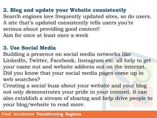 2. Blog and update your Website consistently
Search engines love frequently updated sites, so do users.
A site that’s updated consistently tells users you’re
serious about providing good content!
Aim for once at least once a week
3. Use Social Media
Building a presence on social media networks like
LinkedIn, Twitter, Facebook, Instagram etc. all help to get
your name out and website address out on the internet.
Did you know that your social media pages come up in
web searches?
Creating a social buzz about your website and your blog
not only demonstrates your pride in your content, it can
also establish a stream of sharing and help drive people to
your blog/website to read more.
 