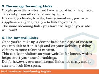 5. Encourage Incoming Links
Google prioritises sites that have a lot of incoming links,
especially from other trustworthy sites.
Encourage clients, friends, family members, partners,
suppliers – anyone, really – to link to your site.
The more incoming links you have the higher your site
will rank!
6. Use Internal Links
Once you’ve built up a decent back catalogue of content
you can link to it in blogs and on your website, guiding
visitors to more relevant content.
This can keep visitors on your website for longer, which
helps boost your search rankings.
Don’t, however, overuse internal links; too many and it
starts to look like spam.
 