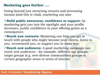 Marketing goes further ….
Going beyond just attracting tenants and increasing
income (and this is vital), marketing can also
Build public awareness, confidence or support: As
marketing gets you into the spotlight and your profile
increases, public confidence in your offering grows as a
consequence. 
Reach new contacts: Marketing can help you get in
touch with people who might become your clients, listen to
you, recommend you, or support you in some way.
Reach new audiences: A good marketing campaign can
reach new audiences - for example, different age groups,
target groups (e.g. new diverse communities) groups in
certain geographic areas or areas of interest.
 