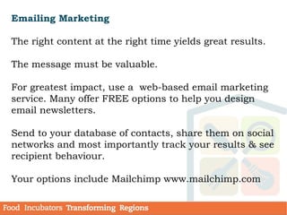Emailing Marketing
The right content at the right time yields great results.
The message must be valuable.
For greatest impact, use a web-based email marketing
service. Many offer FREE options to help you design
email newsletters.
Send to your database of contacts, share them on social
networks and most importantly track your results & see
recipient behaviour.
Your options include Mailchimp www.mailchimp.com
 