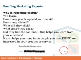 Emailing Marketing Reports
Why is reporting useful?
You learn.
How many people opened your email?
How many clicked?
What did they click?
What didn’t they click?
Did they like the content? - this helps you learn from
your mistakes!
It also helps you hone in on people you now KNOW are
interested in your product or service
 