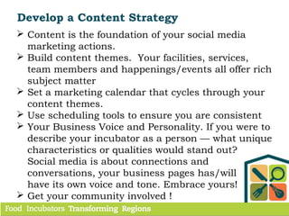  Content is the foundation of your social media
marketing actions.
 Build content themes. Your facilities, services,
team members and happenings/events all offer rich
subject matter
 Set a marketing calendar that cycles through your
content themes.
 Use scheduling tools to ensure you are consistent
 Your Business Voice and Personality. If you were to
describe your incubator as a person — what unique
characteristics or qualities would stand out?
Social media is about connections and
conversations, your business pages has/will
have its own voice and tone. Embrace yours!
 Get your community involved !
Develop a Content Strategy
 