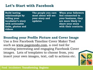 Let’s Start with Facebook
Build lasting
relationships by
telling your
incubator’s story
with actionable
links, photos and
videos
The people you care
most about will see
your story and
updates
When your followers
feel connected to
your business, they
are more likely to
share your story
with their contacts.
Branding your Profile Picture and Cover Image
Use a free Facebook Timeline Cover Maker Tool
such as www.pagemodo.com, a cool tool for
creating interesting and engaging Facebook Cover
images. Lots of templates to choose from, you
insert your own images, text, call to actions etc.
 
 