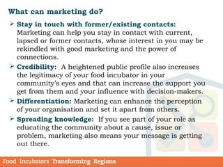 What can marketing do?
 Stay in touch with former/existing contacts:
Marketing can help you stay in contact with current,
lapsed or former contacts, whose interest in you may be
rekindled with good marketing and the power of
connections.
 Credibility: A heightened public profile also increases
the legitimacy of your food incubator in your
community’s eyes and that can increase the support you
get from them and your influence with decision-makers.
 Differentiation: Marketing can enhance the perception
of your organisation and set it apart from others.
 Spreading knowledge: If you see part of your role as
educating the community about a cause, issue or
problem, marketing also means your message is getting
out there.
 