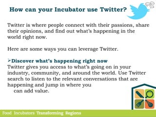 How can your Incubator use Twitter?
Twitter is where people connect with their passions, share
their opinions, and find out what’s happening in the
world right now.
Here are some ways you can leverage Twitter.
Discover what’s happening right now
Twitter gives you access to what’s going on in your
industry, community, and around the world. Use Twitter
search to listen to the relevant conversations that are
happening and jump in where you
can add value.
 