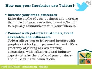How can your Incubator use Twitter?
 Increase your brand awareness
Raise the profile of your business and increase
the impact of your marketing by using Twitter
to regularly communicate with your followers.
 Connect with potential customers, brand
advocates, and influencers
Twitter allows you to follow and interact with
people outside of your personal network. It’s a
great way of joining or even starting
discussions with influencers and industry
experts to raise the profile of your business
and build valuable connections.
 