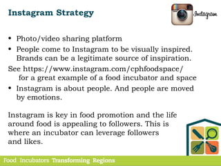 Instagram Strategy
• Photo/video sharing platform
• People come to Instagram to be visually inspired.
Brands can be a legitimate source of inspiration.
See https://www.instagram.com/cphfoodspace/
for a great example of a food incubator and space
• Instagram is about people. And people are moved
by emotions.
Instagram is key in food promotion and the life
around food is appealing to followers. This is
where an incubator can leverage followers
and likes.
 