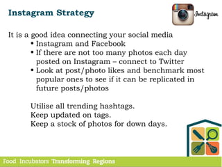 Instagram Strategy
It is a good idea connecting your social media
• Instagram and Facebook
• If there are not too many photos each day
posted on Instagram – connect to Twitter
• Look at post/photo likes and benchmark most
popular ones to see if it can be replicated in
future posts/photos
Utilise all trending hashtags.
Keep updated on tags.
Keep a stock of photos for down days.
 