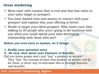 Great marketing
 Must start with content that is real and that has value to
your sales target or prospect.
 You have limited time and money to connect with your
prospect and explain why your offering is better.
 Needs to target your ideal prospect. Why waste your time
talking to 20 people who aren't going to do business with
you when you could spend your time developing
relationship with those who are?
Before you even start to market, do 2 things!
1. Profile your potential users
2. Be very clear about your Features vs Benefits
Did you know people don't just "buy" a product or service?
They "buy" the concept of what that product or service will do
for them. A clever way to articulate this is through features
and benefits.
 
