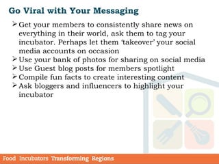 Go Viral with Your Messaging
Get your members to consistently share news on
everything in their world, ask them to tag your
incubator. Perhaps let them ‘takeover’ your social
media accounts on occasion
Use your bank of photos for sharing on social media
Use Guest blog posts for members spotlight
Compile fun facts to create interesting content
Ask bloggers and influencers to highlight your
incubator
 
