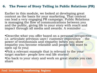 6. The Power of Story Telling in Public Relations (PR)
Earlier in this module, we looked at developing great
content as the basis for your marketing. That content
can lead a very engaging PR campaign. Public Relations
is managing the flow of communications between you
and the public, giving life to your story with reach and
impact through all media and awards. A reminder ….
•Describe what you offer based on a personal perspective
i.e. articulate previous user/ customer experience - the
power of testimonials and empathy (when you show
empathy you become relatable and people will want to
open up to you)
•Pick a relevant example that is relevant to the your
target market– people love real life stories!
•Go back to your story and work on great stories you can
share
 