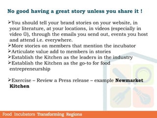 No good having a great story unless you share it !
You should tell your brand stories on your website, in
your literature, at your locations, in videos (especially in
video ), through the emails you send out, events you host
and attend i.e. everywhere.
More stories on members that mention the incubator
Articulate value add to members in stories
Establish the Kitchen as the leaders in the industry
Establish the Kitchen as the go-to for food
entrepreneurship
Exercise – Review a Press release – example Newmarket
Kitchen
 
