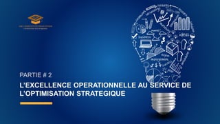 L’EXCELLENCE OPERATIONNELLE AU SERVICE DE
L’OPTIMISATION STRATEGIQUE
PARTIE # 2
 